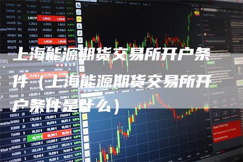上海能源期货交易所开户条件（上海能源期货交易所开户条件是什么）