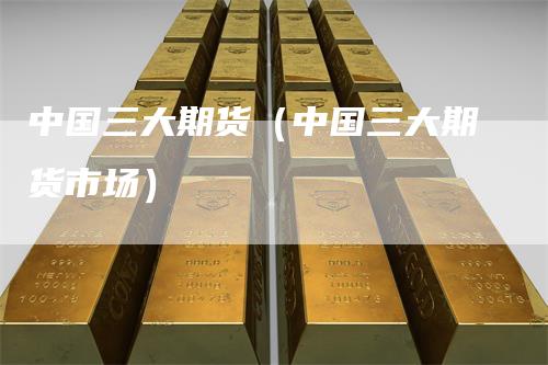中国三大期货（中国三大期货市场）