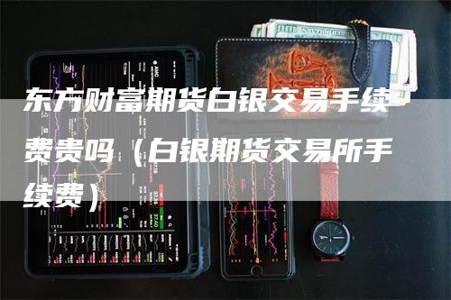 东方财富期货白银交易手续费贵吗（白银期货交易所手续费）