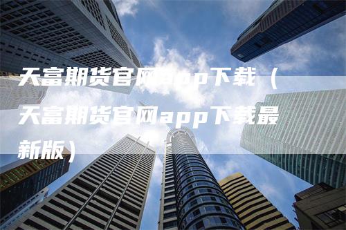 天富期货官网app下载（天富期货官网app下载最新版）