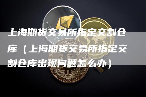 上海期货交易所指定交割仓库（上海期货交易所指定交割仓库出现问题怎么办）