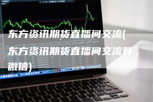 东方资讯期货直播间交流(东方资讯期货直播间交流群微信)