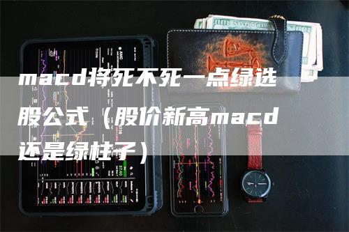 macd将死不死一点绿选股公式（股价新高macd还是绿柱子）