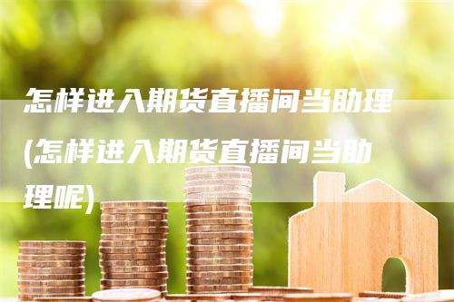 怎样进入期货直播间当助理(怎样进入期货直播间当助理呢)