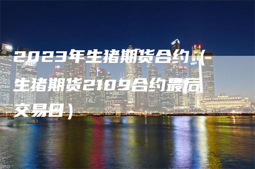 2023年生猪期货合约（生猪期货2109合约最后交易日）