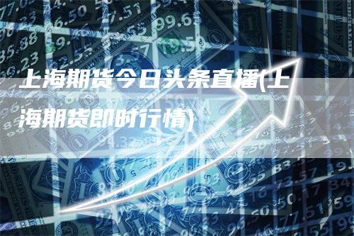 上海期货今日头条直播(上海期货即时行情)