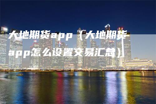 大地期货app（大地期货app怎么设置交易汇总）