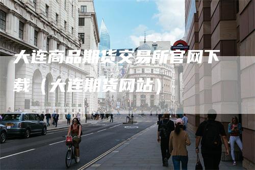 大连商品期货交易所官网下载（大连期货网站）