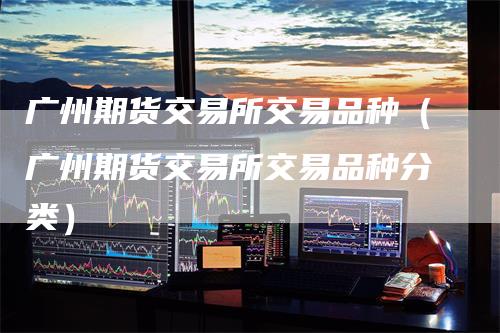 广州期货交易所交易品种（广州期货交易所交易品种分类）