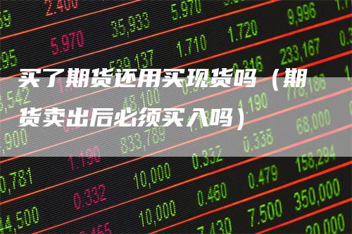 买了期货还用买现货吗（期货卖出后必须买入吗）