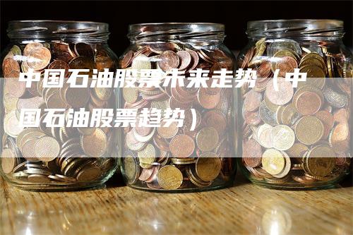 中国石油股票未来走势（中国石油股票趋势）