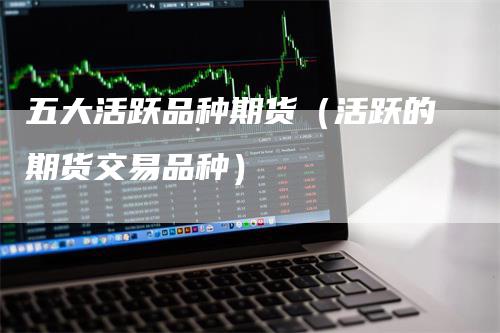 五大活跃品种期货（活跃的期货交易品种）