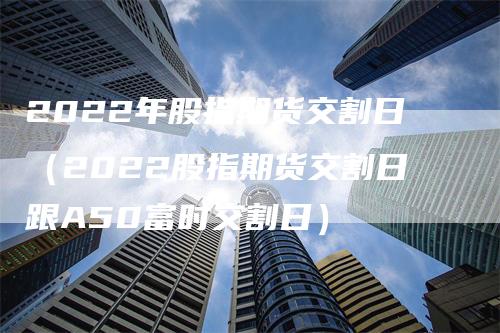2022年股指期货交割日（2022股指期货交割日跟A50富时交割日）