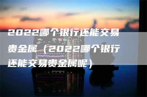 2022哪个银行还能交易贵金属（2022哪个银行还能交易贵金属呢）