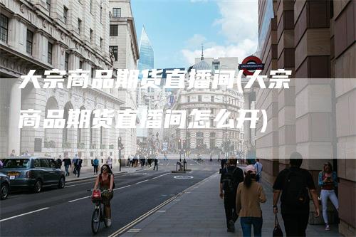 大宗商品期货直播间(大宗商品期货直播间怎么开)