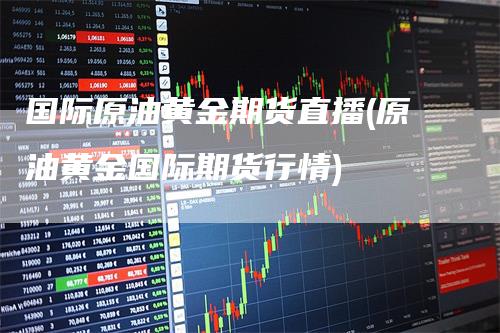 国际原油黄金期货直播(原油黄金国际期货行情)