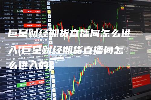 巨星财经期货直播间怎么进入(巨星财经期货直播间怎么进入的)