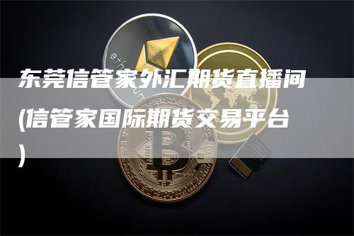 东莞信管家外汇期货直播间(信管家国际期货交易平台)