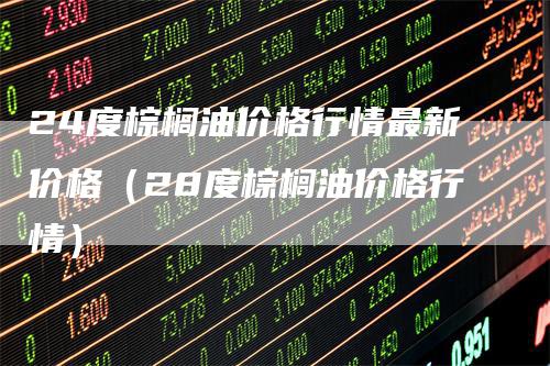 24度棕榈油价格行情最新价格（28度棕榈油价格行情）