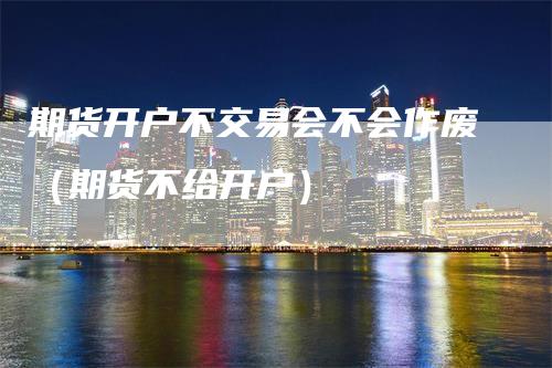 期货开户不交易会不会作废（期货不给开户）