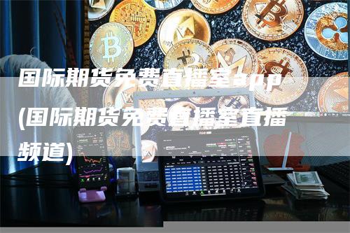 国际期货免费直播室app(国际期货免费直播室直播频道)