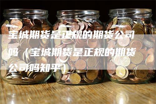 宝城期货是正规的期货公司吗（宝城期货是正规的期货公司吗知乎）