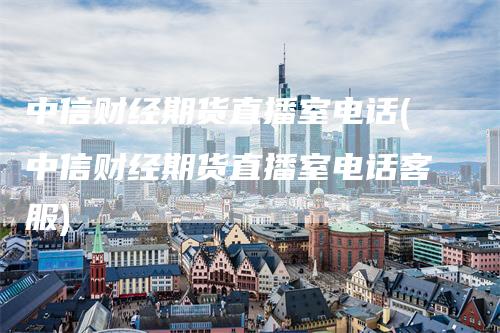 中信财经期货直播室电话(中信财经期货直播室电话客服)