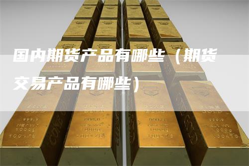 国内期货产品有哪些（期货交易产品有哪些）