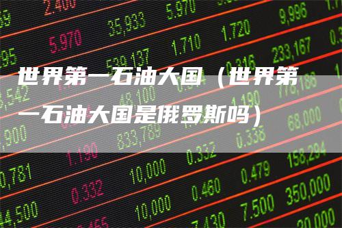 世界第一石油大国（世界第一石油大国是俄罗斯吗）