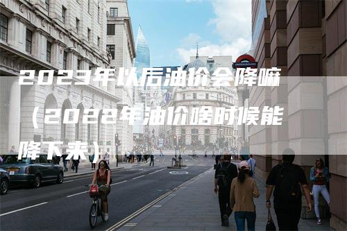 2023年以后油价会降嘛（2022年油价啥时候能降下来）