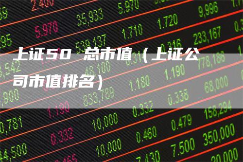 上证50 总市值（上证公司市值排名）