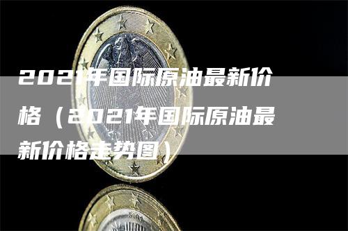 2021年国际原油最新价格（2021年国际原油最新价格走势图）