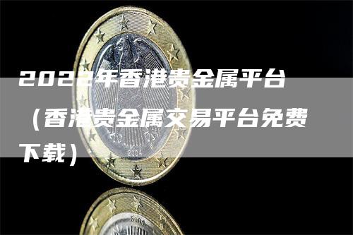 2022年香港贵金属平台（香港贵金属交易平台免费下载）