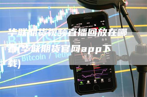 华联期货视频直播回放在哪看(华联期货官网app下载)