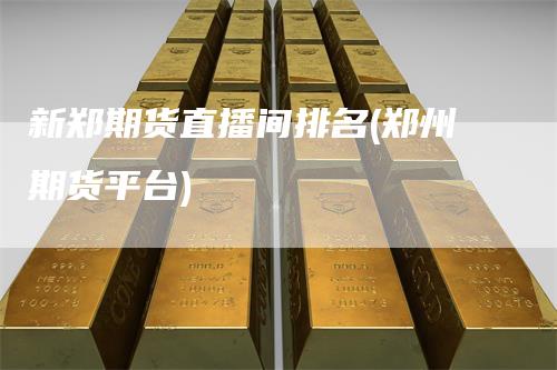 新郑期货直播间排名(郑州期货平台)