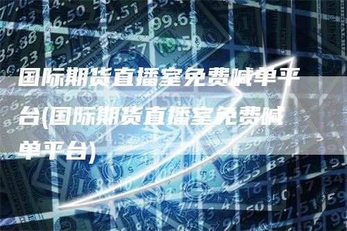 国际期货直播室免费喊单平台(国际期货直播室免费喊单平台)