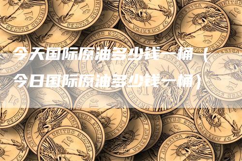 今天国际原油多少钱一桶（今日国际原油多少钱一桶）