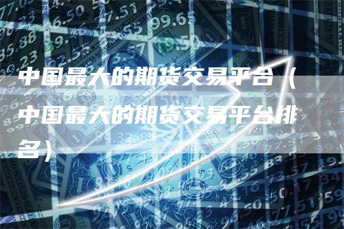 中国最大的期货交易平台（中国最大的期货交易平台排名）