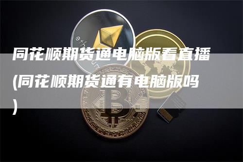同花顺期货通电脑版看直播(同花顺期货通有电脑版吗)