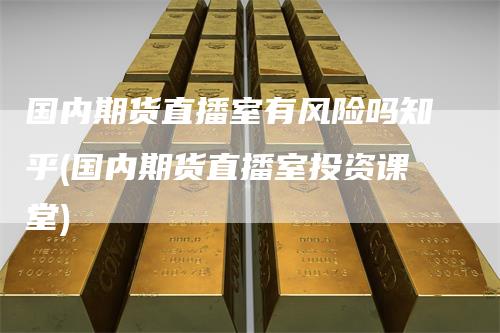 国内期货直播室有风险吗知乎(国内期货直播室投资课堂)