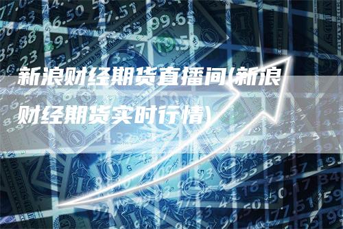 新浪财经期货直播间(新浪财经期货实时行情)