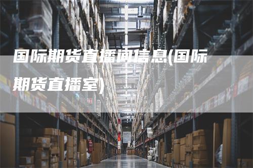 国际期货直播间信息(国际期货直播室)