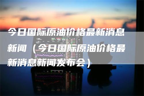 今日国际原油价格最新消息新闻（今日国际原油价格最新消息新闻发布会）