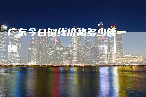 广东今日铜线价格多少钱一吨