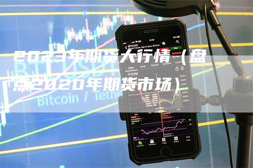 2023年期货大行情（盘点2020年期货市场）