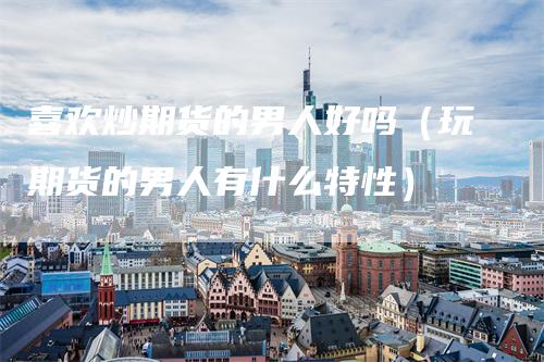 喜欢炒期货的男人好吗（玩期货的男人有什么特性）