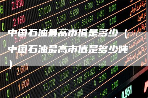 中国石油最高市值是多少（中国石油最高市值是多少吨）
