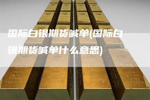 国际白银期货喊单(国际白银期货喊单什么意思)