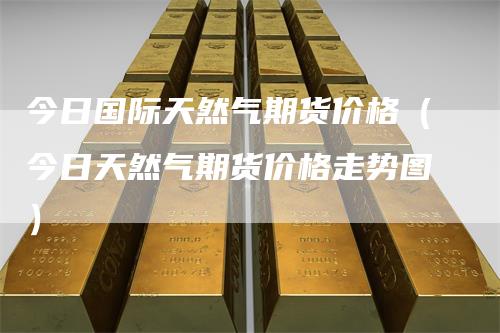 今日国际天然气期货价格（今日天然气期货价格走势图）