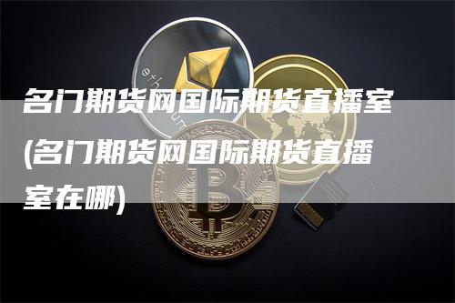 名门期货网国际期货直播室(名门期货网国际期货直播室在哪)